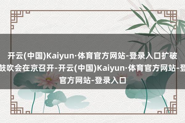 开云(中国)Kaiyun·体育官方网站-登录入口扩破钞使命鼓吹会在京召开-开云(中国)Kaiyun·体育官方网站-登录入口