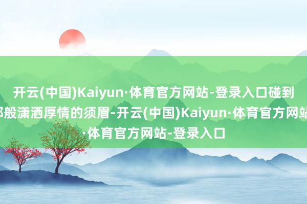 开云(中国)Kaiyun·体育官方网站-登录入口碰到如弗兰茨那般潇洒厚情的须眉-开云(中国)Kaiyun·体育官方网站-登录入口