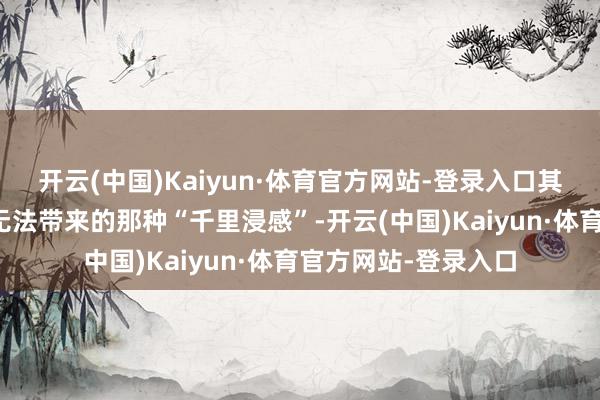 开云(中国)Kaiyun·体育官方网站-登录入口其实是在家里看电视无法带来的那种“千里浸感”-开云(中国)Kaiyun·体育官方网站-登录入口