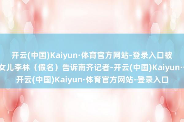 开云(中国)Kaiyun·体育官方网站-登录入口被处罚东说念主申书芬的女儿李林（假名）告诉南齐记者-开云(中国)Kaiyun·体育官方网站-登录入口