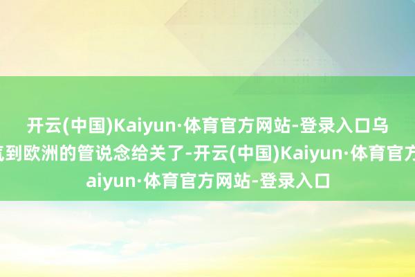 开云(中国)Kaiyun·体育官方网站-登录入口乌克兰把运送俄气到欧洲的管说念给关了-开云(中国)Kaiyun·体育官方网站-登录入口