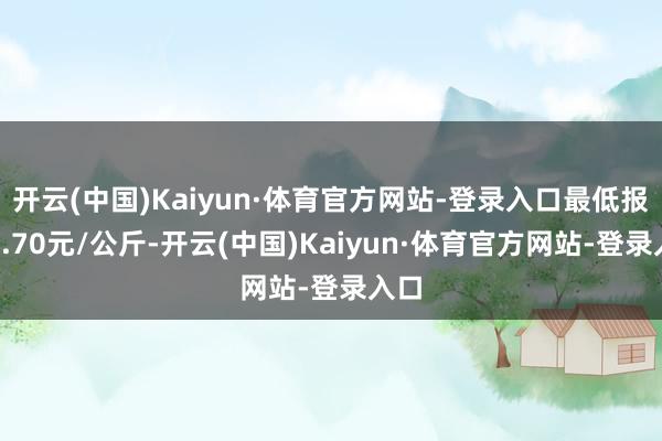 开云(中国)Kaiyun·体育官方网站-登录入口最低报价7.70元/公斤-开云(中国)Kaiyun·体育官方网站-登录入口