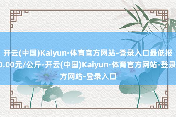 开云(中国)Kaiyun·体育官方网站-登录入口最低报价20.00元/公斤-开云(中国)Kaiyun·体育官方网站-登录入口