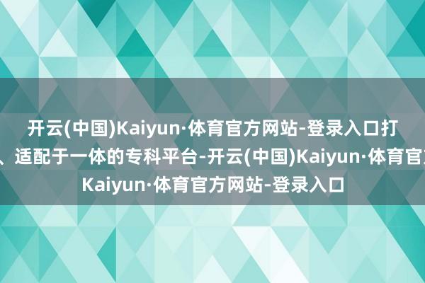 开云(中国)Kaiyun·体育官方网站-登录入口打造集研发、考证、适配于一体的专科平台-开云(中国)Kaiyun·体育官方网站-登录入口