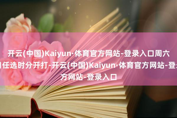 开云(中国)Kaiyun·体育官方网站-登录入口周六、周日任选时分开打-开云(中国)Kaiyun·体育官方网站-登录入口