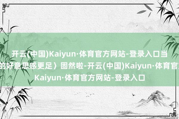 开云(中国)Kaiyun·体育官方网站-登录入口当然是〈温婉优雅的好意思感更足〉固然啦-开云(中国)Kaiyun·体育官方网站-登录入口
