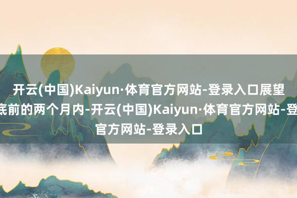 开云(中国)Kaiyun·体育官方网站-登录入口展望在4月底前的两个月内-开云(中国)Kaiyun·体育官方网站-登录入口