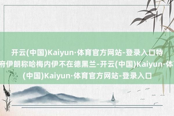 开云(中国)Kaiyun·体育官方网站-登录入口特朗普称要选用伊朗政府伊朗称哈梅内伊不在德黑兰-开云(中国)Kaiyun·体育官方网站-登录入口