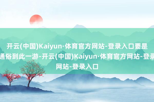 开云(中国)Kaiyun·体育官方网站-登录入口要是仅仅通俗到此一游-开云(中国)Kaiyun·体育官方网站-登录入口